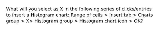 What will you select as X in the following series of clicks/entries to insert a Histogram chart: Range of cells > Insert tab > Charts group > X> Histogram group > Histogram chart icon > OK?