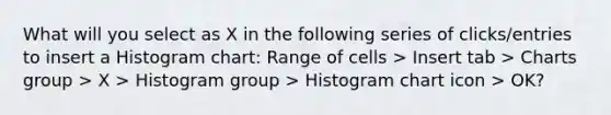 What will you select as X in the following series of clicks/entries to insert a Histogram chart: Range of cells > Insert tab > Charts group > X > Histogram group > Histogram chart icon > OK?