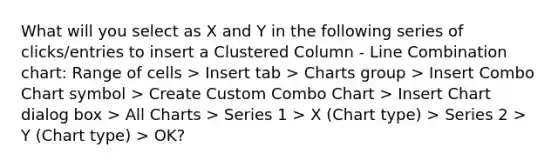 What will you select as X and Y in the following series of clicks/entries to insert a Clustered Column - Line Combination chart: Range of cells > Insert tab > Charts group > Insert Combo Chart symbol > Create Custom Combo Chart > Insert Chart dialog box > All Charts > Series 1 > X (Chart type) > Series 2 > Y (Chart type) > OK?