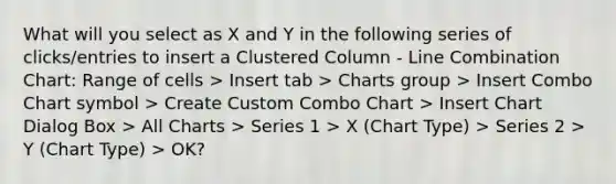 What will you select as X and Y in the following series of clicks/entries to insert a Clustered Column - Line Combination Chart: Range of cells > Insert tab > Charts group > Insert Combo Chart symbol > Create Custom Combo Chart > Insert Chart Dialog Box > All Charts > Series 1 > X (Chart Type) > Series 2 > Y (Chart Type) > OK?