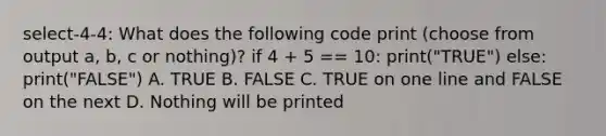 select-4-4: What does the following code print (choose from output a, b, c or nothing)? if 4 + 5 == 10: print("TRUE") else: print("FALSE") A. TRUE B. FALSE C. TRUE on one line and FALSE on the next D. Nothing will be printed