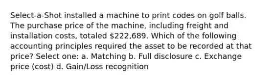 Select-a-Shot installed a machine to print codes on golf balls. The purchase price of the machine, including freight and installation costs, totaled 222,689. Which of the following accounting principles required the asset to be recorded at that price? Select one: a. Matching b. Full disclosure c. Exchange price (cost) d. Gain/Loss recognition