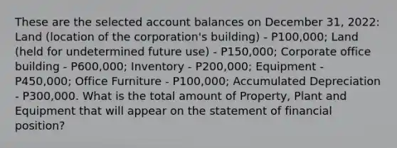 These are the selected account balances on December 31, 2022: Land (location of the corporation's building) - P100,000; Land (held for undetermined future use) - P150,000; Corporate office building - P600,000; Inventory - P200,000; Equipment - P450,000; Office Furniture - P100,000; Accumulated Depreciation - P300,000. What is the total amount of Property, Plant and Equipment that will appear on the statement of financial position?