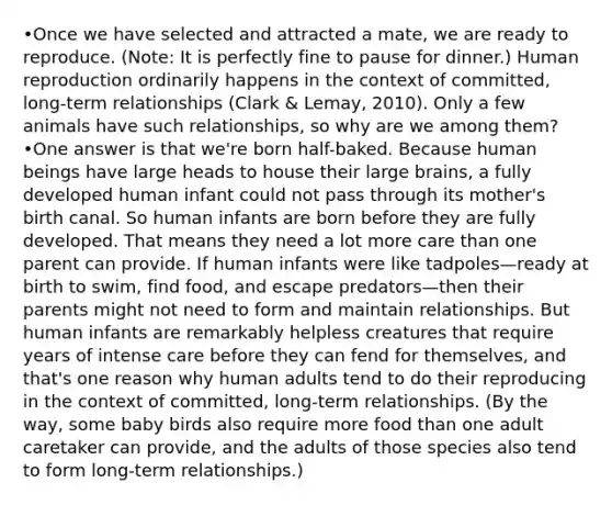 •Once we have selected and attracted a mate, we are ready to reproduce. (Note: It is perfectly fine to pause for dinner.) Human reproduction ordinarily happens in the context of committed, long-term relationships (Clark & Lemay, 2010). Only a few animals have such relationships, so why are we among them? •One answer is that we're born half-baked. Because human beings have large heads to house their large brains, a fully developed human infant could not pass through its mother's birth canal. So human infants are born before they are fully developed. That means they need a lot more care than one parent can provide. If human infants were like tadpoles—ready at birth to swim, find food, and escape predators—then their parents might not need to form and maintain relationships. But human infants are remarkably helpless creatures that require years of intense care before they can fend for themselves, and that's one reason why human adults tend to do their reproducing in the context of committed, long-term relationships. (By the way, some baby birds also require more food than one adult caretaker can provide, and the adults of those species also tend to form long-term relationships.)