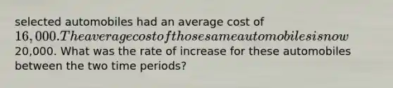 selected automobiles had an average cost of 16,000. The average cost of those same automobiles is now20,000. What was the rate of increase for these automobiles between the two time periods?