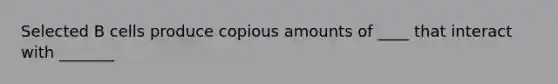 Selected B cells produce copious amounts of ____ that interact with _______