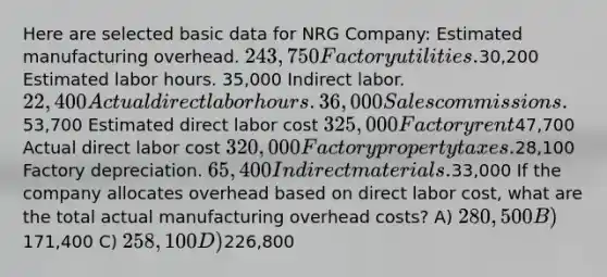 Here are selected basic data for NRG Company: Estimated manufacturing overhead. 243,750 Factory utilities.30,200 Estimated labor hours. 35,000 Indirect labor. 22,400 Actual direct labor hours. 36,000 Sales commissions.53,700 Estimated direct labor cost 325,000 Factory rent47,700 Actual direct labor cost 320,000 Factory property taxes.28,100 Factory depreciation. 65,400 Indirect materials.33,000 If the company allocates overhead based on direct labor cost, what are the total actual manufacturing overhead costs? A) 280,500 B)171,400 C) 258,100 D)226,800