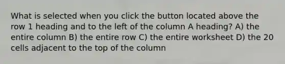 What is selected when you click the button located above the row 1 heading and to the left of the column A heading? A) the entire column B) the entire row C) the entire worksheet D) the 20 cells adjacent to the top of the column