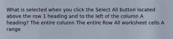 What is selected when you click the Select All button located above the row 1 heading and to the left of the column A heading? The entire column The entire Row All worksheet cells A range