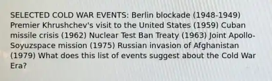 SELECTED COLD WAR EVENTS: Berlin blockade (1948-1949) Premier Khrushchev's visit to the United States (1959) Cuban missile crisis (1962) Nuclear Test Ban Treaty (1963) Joint Apollo-Soyuzspace mission (1975) Russian invasion of Afghanistan (1979) What does this list of events suggest about the Cold War Era?