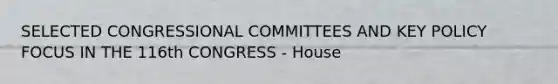 SELECTED CONGRESSIONAL COMMITTEES AND KEY POLICY FOCUS IN THE 116th CONGRESS - House