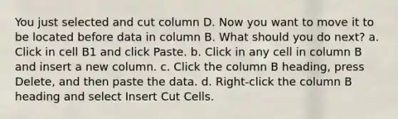 You just selected and cut column D. Now you want to move it to be located before data in column B. What should you do next? a. Click in cell B1 and click Paste. b. Click in any cell in column B and insert a new column. c. Click the column B heading, press Delete, and then paste the data. d. Right-click the column B heading and select Insert Cut Cells.