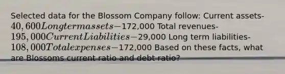 Selected data for the Blossom Company follow: Current assets- 40,600 Long term assets-172,000 Total revenues- 195,000 Current Liabilities-29,000 Long term liabilities- 108,000 Total expenses-172,000 Based on these facts, what are Blossoms current ratio and debt ratio?