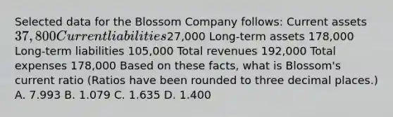 Selected data for the Blossom Company follows: Current assets 37,800 Current liabilities27,000 Long-term assets 178,000 Long-term liabilities 105,000 Total revenues 192,000 Total expenses 178,000 Based on these facts, what is Blossom's current ratio (Ratios have been rounded to three decimal places.) A. 7.993 B. 1.079 C. 1.635 D. 1.400