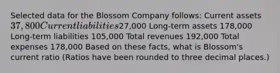 Selected data for the Blossom Company follows: Current assets 37,800 <a href='https://www.questionai.com/knowledge/kgVpLKzJ2M-current-liabilities' class='anchor-knowledge'>current liabilities</a>27,000 Long-term assets 178,000 Long-term liabilities 105,000 Total revenues 192,000 Total expenses 178,000 Based on these facts, what is Blossom's current ratio (Ratios have been rounded to three decimal places.)