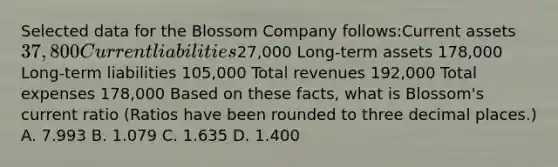 Selected data for the Blossom Company follows:Current assets37,800 Current liabilities27,000 Long-term assets 178,000 Long-term liabilities 105,000 Total revenues 192,000 Total expenses 178,000 Based on these facts, what is Blossom's current ratio (Ratios have been rounded to three decimal places.) A. 7.993 B. 1.079 C. 1.635 D. 1.400