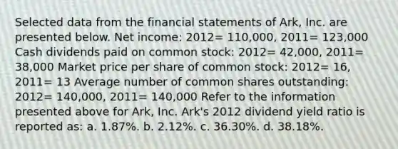 Selected data from the financial statements of Ark, Inc. are presented below. Net income: 2012= 110,000, 2011= 123,000 Cash dividends paid on common stock: 2012= 42,000, 2011= 38,000 Market price per share of common stock: 2012= 16, 2011= 13 Average number of common shares outstanding: 2012= 140,000, 2011= 140,000 Refer to the information presented above for Ark, Inc. Ark's 2012 dividend yield ratio is reported as: a. 1.87%. b. 2.12%. c. 36.30%. d. 38.18%.