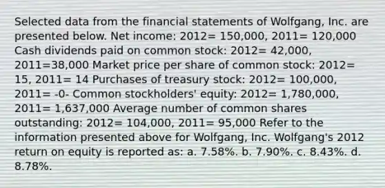 Selected data from the financial statements of Wolfgang, Inc. are presented below. Net income: 2012= 150,000, 2011= 120,000 Cash dividends paid on common stock: 2012= 42,000, 2011=38,000 Market price per share of common stock: 2012= 15, 2011= 14 Purchases of treasury stock: 2012= 100,000, 2011= -0- Common stockholders' equity: 2012= 1,780,000, 2011= 1,637,000 Average number of common shares outstanding: 2012= 104,000, 2011= 95,000 Refer to the information presented above for Wolfgang, Inc. Wolfgang's 2012 return on equity is reported as: a. 7.58%. b. 7.90%. c. 8.43%. d. 8.78%.