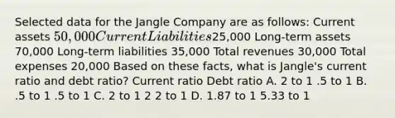 Selected data for the Jangle Company are as follows: Current assets 50,000 Current Liabilities25,000 Long-term assets 70,000 Long-term liabilities 35,000 Total revenues 30,000 Total expenses 20,000 Based on these facts, what is Jangle's current ratio and debt ratio? Current ratio Debt ratio A. 2 to 1 .5 to 1 B. .5 to 1 .5 to 1 C. 2 to 1 2 2 to 1 D. 1.87 to 1 5.33 to 1