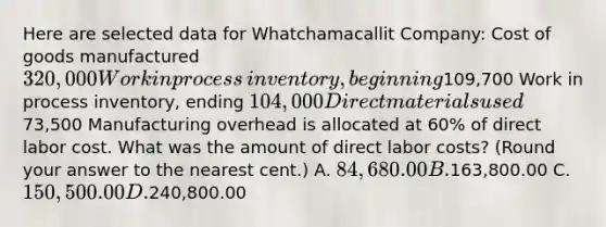 Here are selected data for Whatchamacallit​ Company: Cost of goods manufactured 320,000 Work in process​ inventory, beginning109,700 Work in process​ inventory, ending 104,000 Direct materials used73,500 Manufacturing overhead is allocated at 60​% of direct labor cost. What was the amount of direct labor​ costs? (Round your answer to the nearest​ cent.) A. 84,680.00 B.163,800.00 C. 150,500.00 D.240,800.00