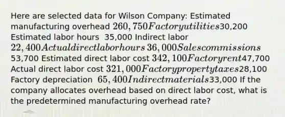 Here are selected data for Wilson​ Company: Estimated manufacturing overhead 260,750 Factory utilities ​30,200 Estimated labor hours ​ 35,000 Indirect labor ​ 22,400 Actual direct labor hours ​ 36,000 Sales commissions ​53,700 Estimated direct labor cost 342,100 Factory rent ​47,700 Actual direct labor cost 321,000 Factory property taxes ​28,100 Factory depreciation ​ 65,400 Indirect materials ​33,000 If the company allocates overhead based on direct labor​ cost, what is the predetermined manufacturing overhead​ rate?