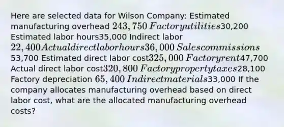 Here are selected data for Wilson Company: Estimated manufacturing overhead 243,750​ Factory utilities30,200 Estimated labor hours35,000 ​Indirect labor 22,400 Actual direct labor hours36,000​ Sales commissions53,700 Estimated direct labor cost325,000​Factory rent47,700 Actual direct labor cost320,800​Factory property taxes28,100 Factory depreciation 65,400​ Indirect materials33,000 If the company allocates manufacturing overhead based on direct labor cost, what are the allocated manufacturing overhead costs?