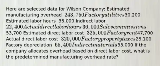 Here are selected data for Wilson​ Company: Estimated manufacturing overhead ​ 243,750 Factory utilities ​30,200 Estimated labor hours ​ 35,000 Indirect labor ​ 22,400 Actual direct labor hours ​ 36,000 Sales commissions ​53,700 Estimated direct labor cost ​ 325,000 Factory rent ​47,700 Actual direct labor cost ​ 320,000 Factory property taxes ​28,100 Factory depreciation ​ 65,400 Indirect materials ​33,000 If the company allocates overhead based on direct labor​ cost, what is the predetermined manufacturing overhead​ rate?