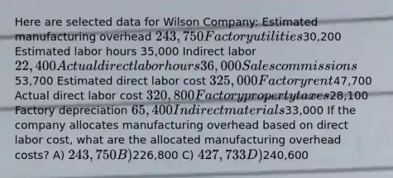 Here are selected data for Wilson Company: Estimated manufacturing overhead 243,750 Factory utilities30,200 Estimated labor hours 35,000 Indirect labor 22,400 Actual direct labor hours 36,000 Sales commissions53,700 Estimated direct labor cost 325,000 Factory rent47,700 Actual direct labor cost 320,800 Factory property taxes28,100 Factory depreciation 65,400 Indirect materials33,000 If the company allocates manufacturing overhead based on direct labor cost, what are the allocated manufacturing overhead costs? A) 243,750 B)226,800 C) 427,733 D)240,600