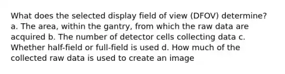 What does the selected display field of view (DFOV) determine? a. The area, within the gantry, from which the raw data are acquired b. The number of detector cells collecting data c. Whether half-field or full-field is used d. How much of the collected raw data is used to create an image