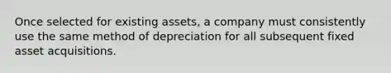 Once selected for existing assets, a company must consistently use the same method of depreciation for all subsequent fixed asset acquisitions.