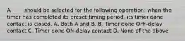 A ____ should be selected for the following operation: when the timer has completed its preset timing period, its timer done contact is closed. A. Both A and B. B. Timer done OFF-delay contact C. Timer done ON-delay contact D. None of the above.