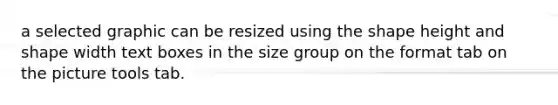 a selected graphic can be resized using the shape height and shape width text boxes in the size group on the format tab on the picture tools tab.