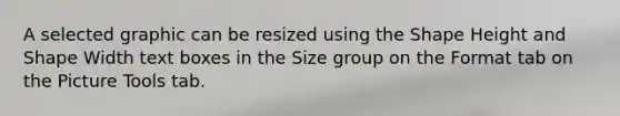 A selected graphic can be resized using the Shape Height and Shape Width text boxes in the Size group on the Format tab on the Picture Tools tab.