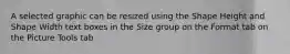 A selected graphic can be resized using the Shape Height and Shape Width text boxes in the Size group on the Format tab on the Picture Tools tab