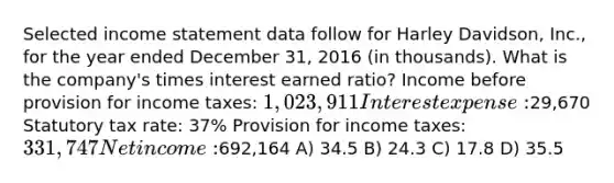 Selected <a href='https://www.questionai.com/knowledge/kCPMsnOwdm-income-statement' class='anchor-knowledge'>income statement</a> data follow for Harley Davidson, Inc., for the year ended December 31, 2016 (in thousands). What is the company's times interest earned ratio? Income before provision for income taxes: 1,023,911 Interest expense:29,670 Statutory tax rate: 37% Provision for income taxes: 331,747 Net income:692,164 A) 34.5 B) 24.3 C) 17.8 D) 35.5