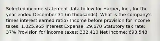 Selected income statement data follow for Harper, Inc., for the year ended December 31 (in thousands). What is the company's times interest earned ratio? Income before provision for income taxes: 1,025,965 Interest Expense: 29,670 Statutory tax rate: 37% Provision for income taxes: 332,410 Net Income: 693,548