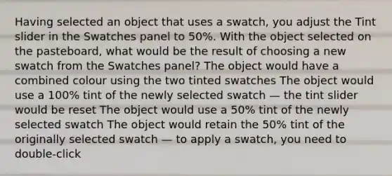 Having selected an object that uses a swatch, you adjust the Tint slider in the Swatches panel to 50%. With the object selected on the pasteboard, what would be the result of choosing a new swatch from the Swatches panel? The object would have a combined colour using the two tinted swatches The object would use a 100% tint of the newly selected swatch — the tint slider would be reset The object would use a 50% tint of the newly selected swatch The object would retain the 50% tint of the originally selected swatch — to apply a swatch, you need to double-click