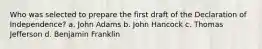 Who was selected to prepare the first draft of the Declaration of Independence? a. John Adams b. John Hancock c. Thomas Jefferson d. Benjamin Franklin