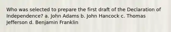 Who was selected to prepare the first draft of the Declaration of Independence? a. John Adams b. John Hancock c. Thomas Jefferson d. Benjamin Franklin