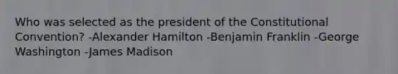 Who was selected as the president of the Constitutional Convention? -Alexander Hamilton -Benjamin Franklin -George Washington -James Madison