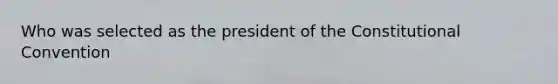 Who was selected as the president of <a href='https://www.questionai.com/knowledge/knd5xy61DJ-the-constitutional-convention' class='anchor-knowledge'>the constitutional convention</a>