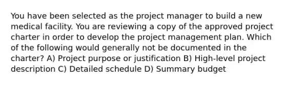 You have been selected as the project manager to build a new medical facility. You are reviewing a copy of the approved project charter in order to develop the project management plan. Which of the following would generally not be documented in the charter? A) Project purpose or justification B) High-level project description C) Detailed schedule D) Summary budget