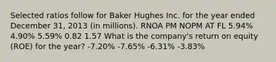 Selected ratios follow for Baker Hughes Inc. for the year ended December 31, 2013 (in millions). RNOA PM NOPM AT FL 5.94% 4.90% 5.59% 0.82 1.57 What is the company's return on equity (ROE) for the year? -7.20% -7.65% -6.31% -3.83%