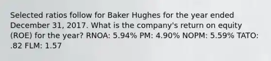 Selected ratios follow for Baker Hughes for the year ended December 31, 2017. What is the company's return on equity (ROE) for the year? RNOA: 5.94% PM: 4.90% NOPM: 5.59% TATO: .82 FLM: 1.57