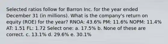 Selected ratios follow for Barron Inc. for the year ended December 31 (in millions). What is the company's return on equity (ROE) for the year? RNOA: 43.6% PM: 11.6% NOPM: 11.4% AT: 1.51 FL: 1.72 Select one: a. 17.5% b. None of these are correct. c. 13.1% d. 29.6% e. 30.1%