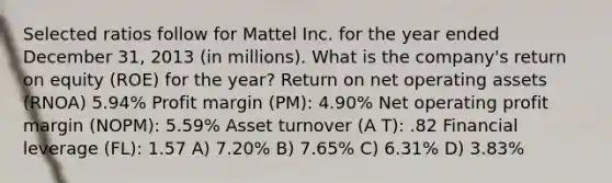 Selected ratios follow for Mattel Inc. for the year ended December 31, 2013 (in millions). What is the company's return on equity (ROE) for the year? Return on net operating assets (RNOA) 5.94% Profit margin (PM): 4.90% Net operating profit margin (NOPM): 5.59% Asset turnover (A T): .82 Financial leverage (FL): 1.57 A) 7.20% B) 7.65% C) 6.31% D) 3.83%