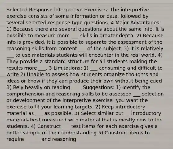 Selected Response Interpretive Exercises: The interpretive exercise consists of some information or data, followed by several selected-response type questions. 4 Major Advantages: 1) Because there are several questions about the same info, it is possible to measure more ___ skills in greater depth. 2) Because info is provided, it is possible to separate the assessment of the reasoning skills from content ___ of the subject. 3) It is relatively ___ to use materials students will encounter in the real world. 4) They provide a standard structure for all students making the results more ___. 3 Limitations: 1) ___ consuming and difficult to write 2) Unable to assess how students organize thoughts and ideas or know if they can produce their own without being cued 3) Rely heavily on reading ____ Suggestions: 1) Identify the comprehension and reasoning skills to be assessed ___ selection or development of the interpretive exercise- you want the exercise to fit your learning targets. 2) Keep introductory material as ___ as possible. 3) Select similar but __ introductory material- best measured with material that is mostly new to the students. 4) Construct ___ test items for each exercise gives a better sample of their understanding 5) Construct items to require ______ and reasoning