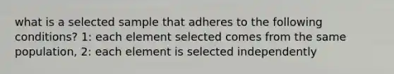 what is a selected sample that adheres to the following conditions? 1: each element selected comes from the same population, 2: each element is selected independently