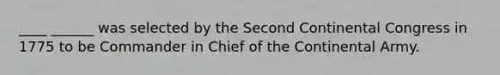 ____ ______ was selected by the Second Continental Congress in 1775 to be Commander in Chief of the Continental Army.