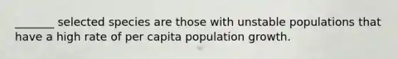 _______ selected species are those with unstable populations that have a high rate of per capita population growth.